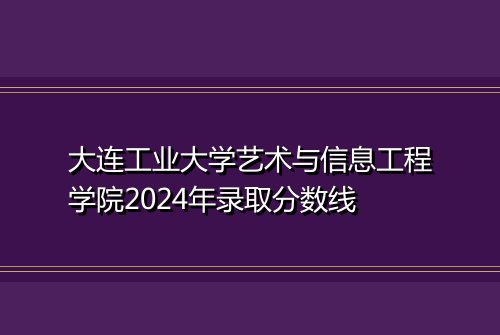 大连工业大学艺术与信息工程学院2024年录取分数线