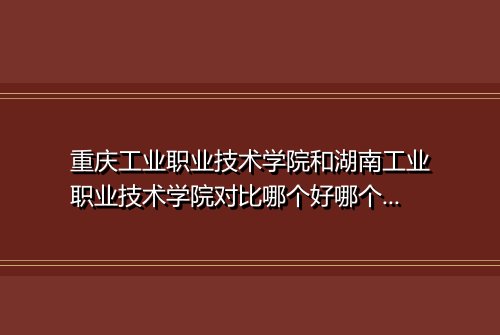 重庆工业职业技术学院和湖南工业职业技术学院对比哪个好哪个更厉害