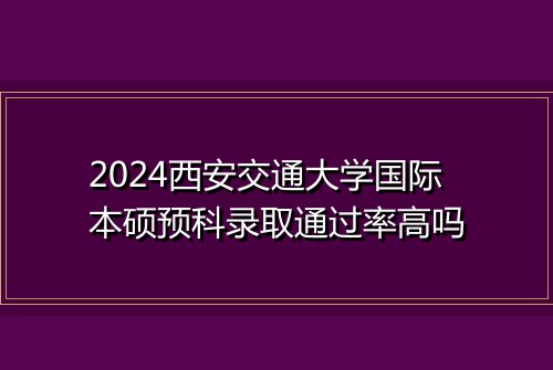 2024西安交通大学国际本硕预科录取通过率高吗