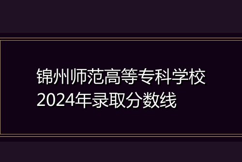 锦州师范高等专科学校2024年录取分数线