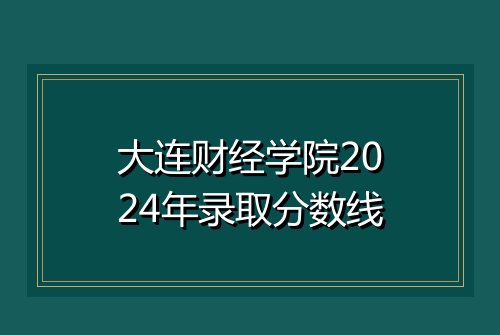 大连财经学院2024年录取分数线
