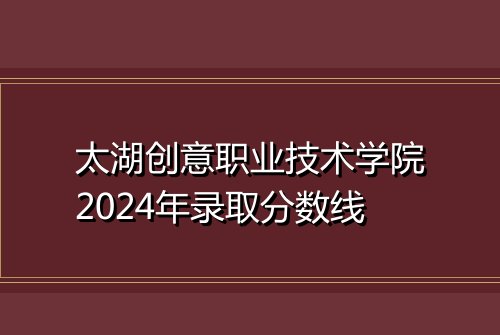 太湖创意职业技术学院2024年录取分数线