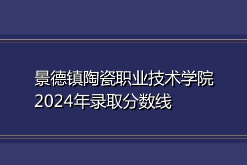 景德镇陶瓷职业技术学院2024年录取分数线
