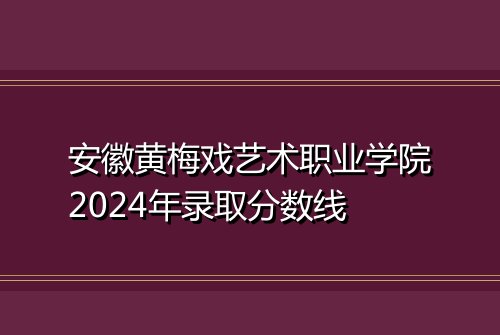 安徽黄梅戏艺术职业学院2024年录取分数线
