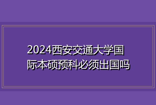 2024西安交通大学国际本硕预科必须出国吗