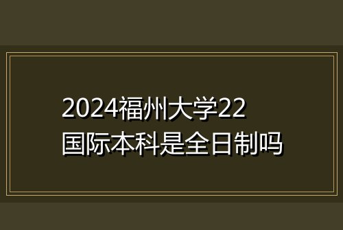 2024福州大学22国际本科是全日制吗