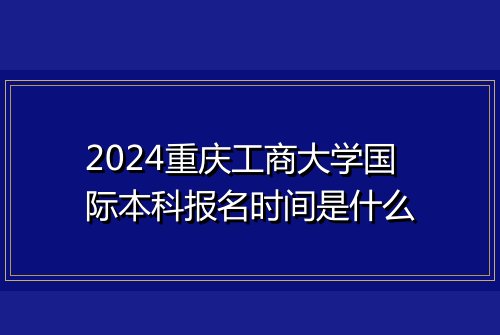 2024重庆工商大学国际本科报名时间是什么