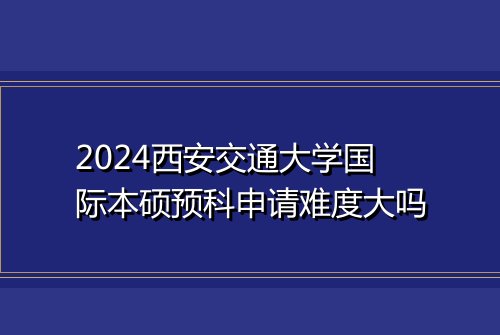 2024西安交通大学国际本硕预科申请难度大吗