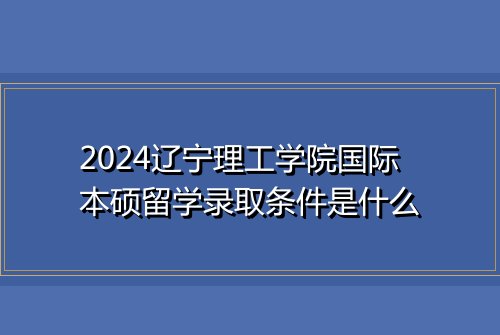 2024辽宁理工学院国际本硕留学录取条件是什么