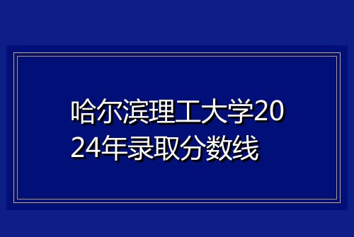 哈尔滨理工大学2024年录取分数线