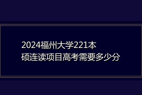 2024福州大学221本硕连读项目高考需要多少分