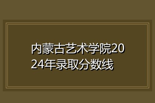 内蒙古艺术学院2024年录取分数线