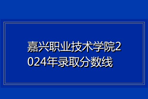 嘉兴职业技术学院2024年录取分数线