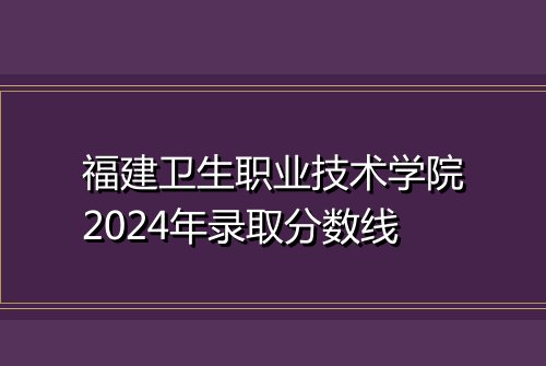 福建卫生职业技术学院2024年录取分数线