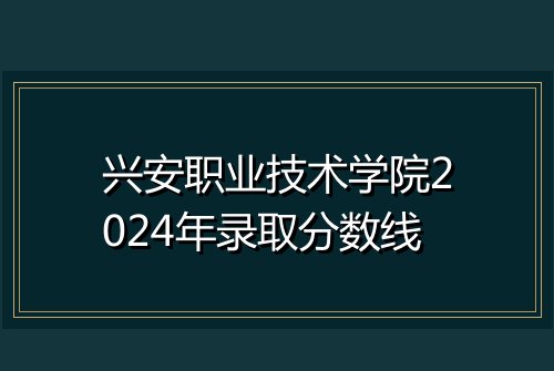 兴安职业技术学院2024年录取分数线