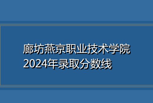 廊坊燕京职业技术学院2024年录取分数线