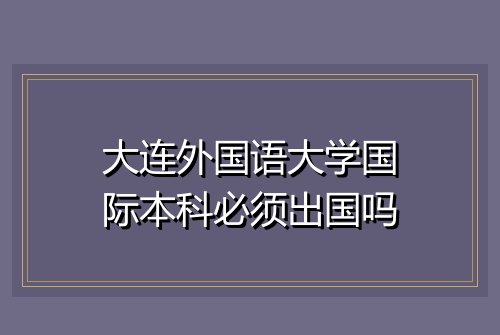 大连外国语大学国际本科必须出国吗