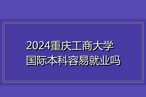 2024重庆工商大学国际本科容易就业吗