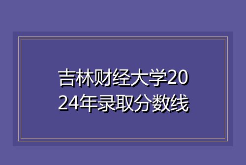 吉林财经大学2024年录取分数线