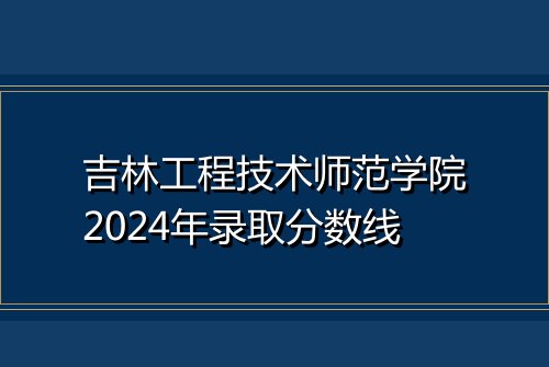 吉林工程技术师范学院2024年录取分数线