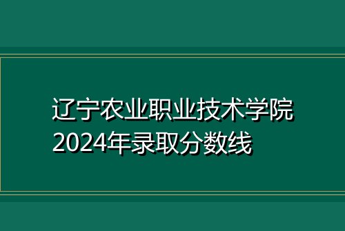 辽宁农业职业技术学院2024年录取分数线