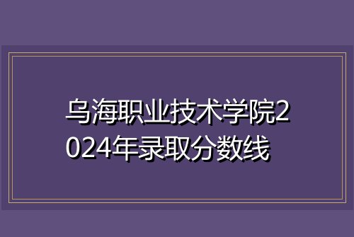 乌海职业技术学院2024年录取分数线