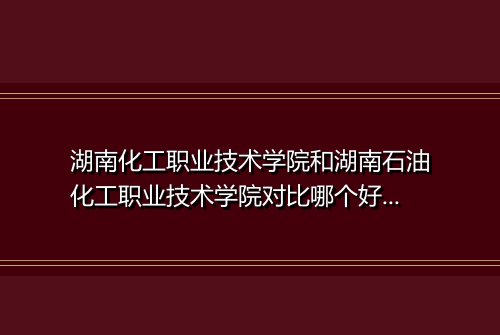 湖南化工职业技术学院和湖南石油化工职业技术学院对比哪个好哪个更厉害