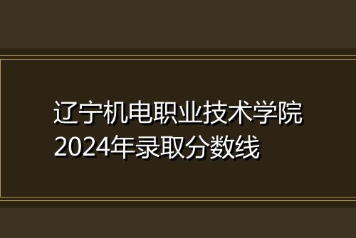 辽宁机电职业技术学院2024年录取分数线