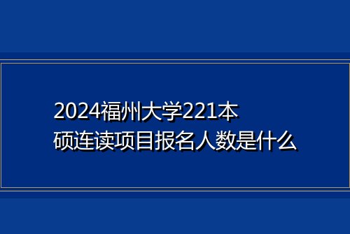 2024福州大学221本硕连读项目报名人数是什么