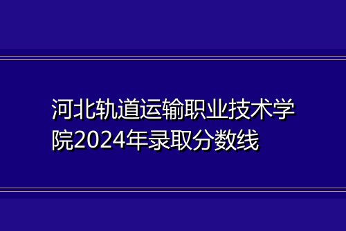 河北轨道运输职业技术学院2024年录取分数线
