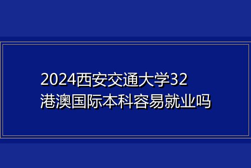 2024西安交通大学32港澳国际本科容易就业吗