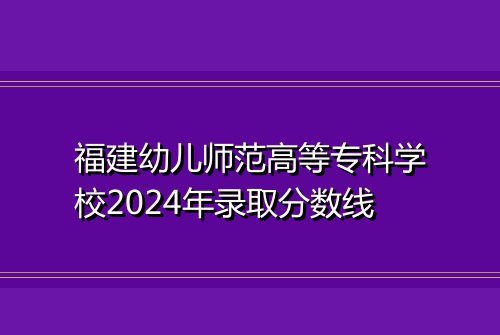 福建幼儿师范高等专科学校2024年录取分数线