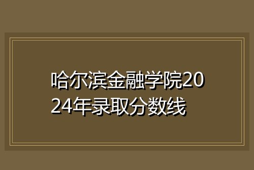 哈尔滨金融学院2024年录取分数线