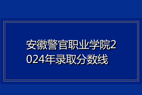 安徽警官职业学院2024年录取分数线
