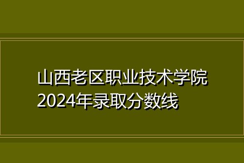 山西老区职业技术学院2024年录取分数线