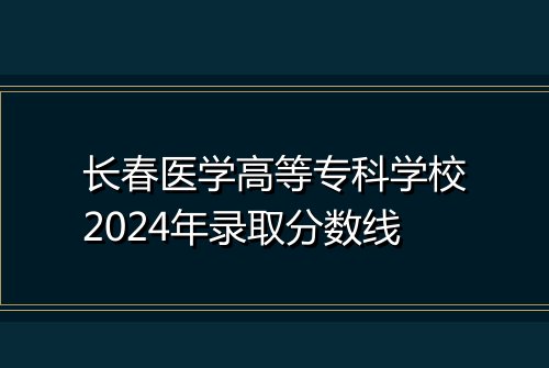 长春医学高等专科学校2024年录取分数线