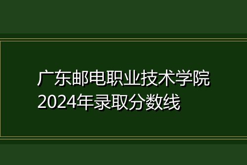 广东邮电职业技术学院2024年录取分数线