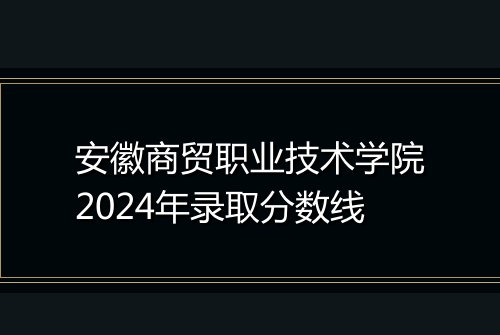 安徽商贸职业技术学院2024年录取分数线