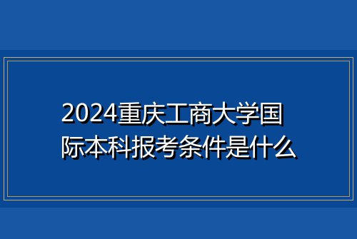 2024重庆工商大学国际本科报考条件是什么
