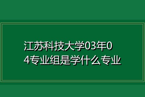 江苏科技大学03年04专业组是学什么专业