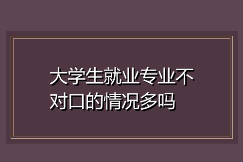 大学生就业专业不对口的情况多吗