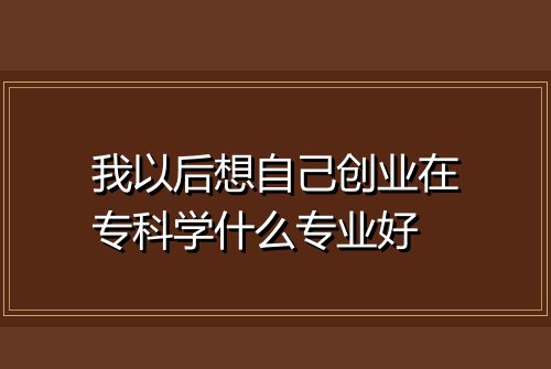 我以后想自己创业在专科学什么专业好