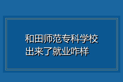 和田师范专科学校出来了就业咋样