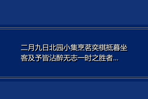 二月九日北园小集烹茗奕棋抵暮坐客及予皆沾醉无志一时之胜者今晨枕上偶成鄙句写呈逢时使君并坐客