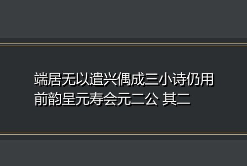 端居无以遣兴偶成三小诗仍用前韵呈元寿会元二公 其二