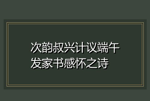 次韵叔兴计议端午发家书感怀之诗